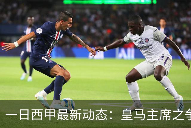 一日西甲最新动态：皇马主席之争牵动转会风向，巴萨积极布局新援引进