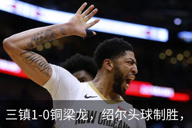 三镇1-0铜梁龙，绍尔头球制胜，卡迪斯、肯帕努中框