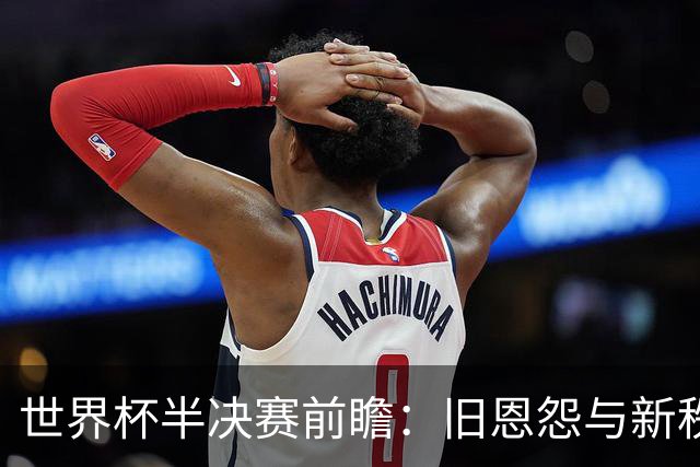 世界杯半决赛前瞻：旧恩怨与新秩序的碰撞