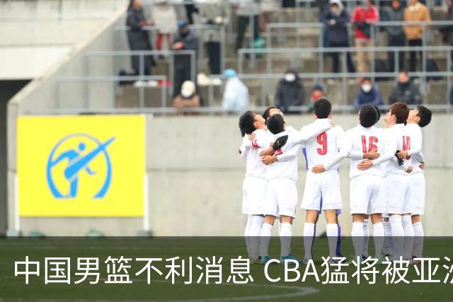 中国男篮不利消息 CBA猛将被亚洲劲敌抢先归化 亚运会难度升级