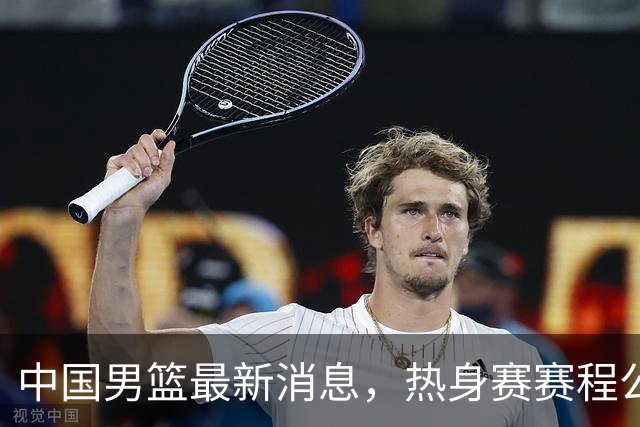 中国男篮最新消息，热身赛赛程公布 杨瀚森接受专访 余嘉豪继续租借