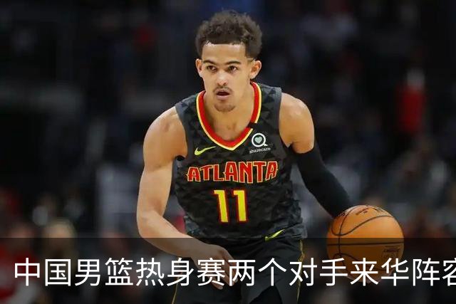 中国男篮热身赛两个对手来华阵容公布！不是最强阵容却有超星在内