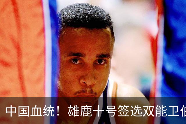 中国血统！雄鹿十号签选双能卫伯里斯 舆论呼吁中国男篮归化他
