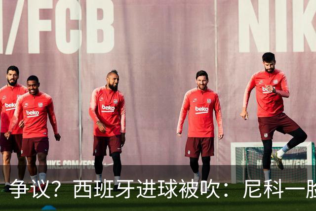 争议？西班牙进球被吹：尼科一脸疑惑 FIFA：看起来禁区里先犯规了