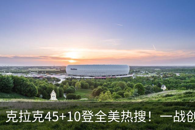 克拉克45+10登全美热搜！一战创9纪录历史首人 官方晒双拳指天