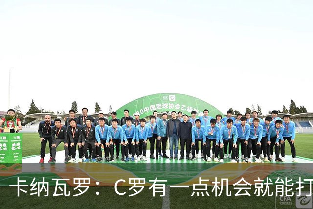卡纳瓦罗：C罗有一点机会就能打进两球 他仍是史上最佳球员之一
