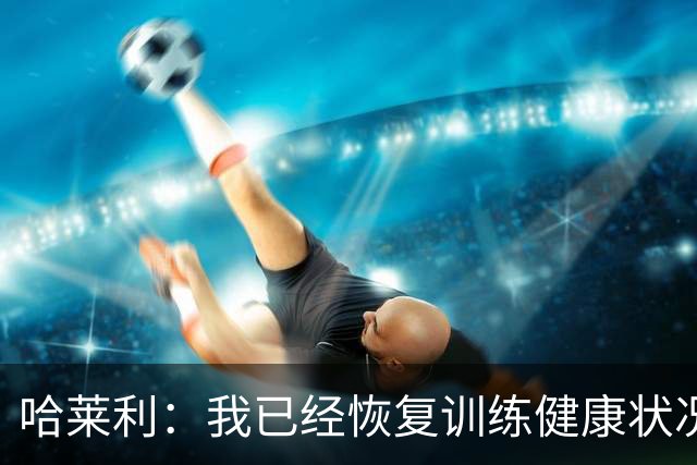 哈莱利：我已经恢复训练健康状况良好，过去两年我踢了99场比赛