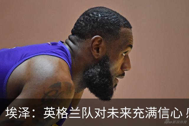 埃泽：英格兰队对未来充满信心 感谢上帝让我完成世界杯首秀