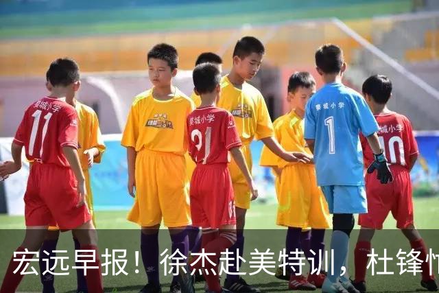 宏远早报！徐杰赴美特训，杜锋忙于活动，虎头展现天赋！