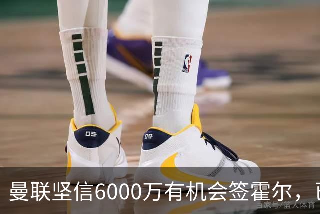 曼联坚信6000万有机会签霍尔，已接洽纽卡！一替代候选仅需1400万