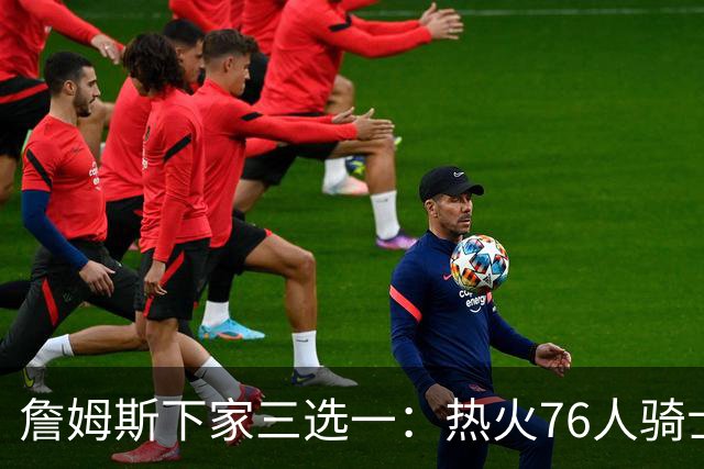 詹姆斯下家三选一：热火76人骑士领跑，湖人八年缘尽