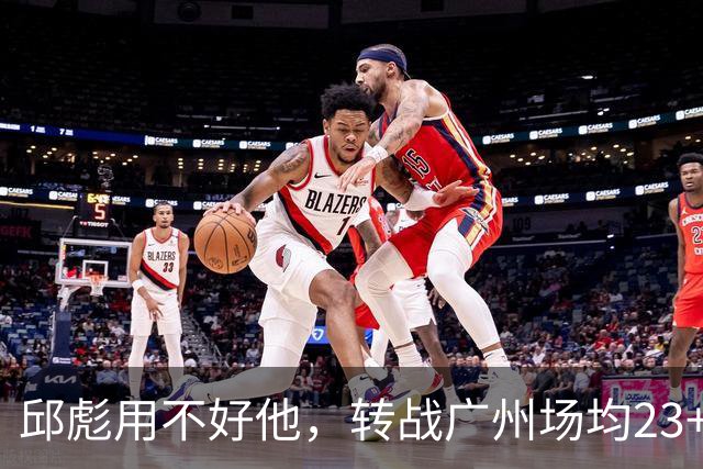 邱彪用不好他，转战广州场均23+6，堪称得分发动机，如今再换新主