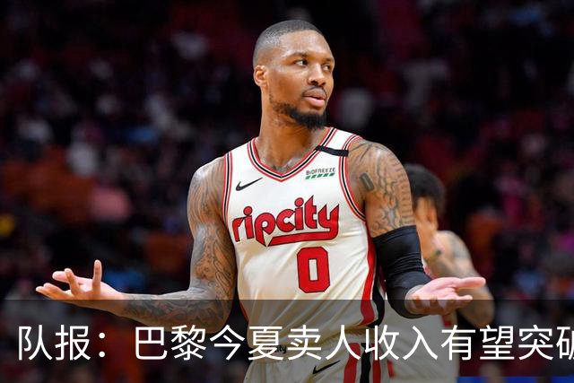 队报：巴黎今夏卖人收入有望突破纪录，甚至可能超过3亿欧元