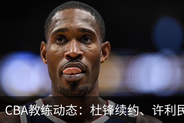 CBA教练动态：杜锋续约、许利民退出、杨鸣受限、李春江传言不实